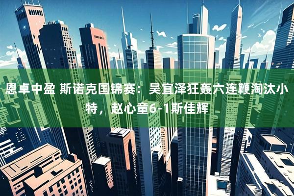 恩卓中盈 斯诺克国锦赛：吴宜泽狂轰六连鞭淘汰小特，赵心童6-1斯佳辉