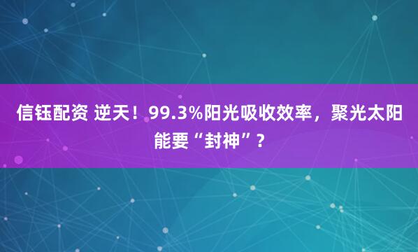 信钰配资 逆天！99.3%阳光吸收效率，聚光太阳能要“封神”？