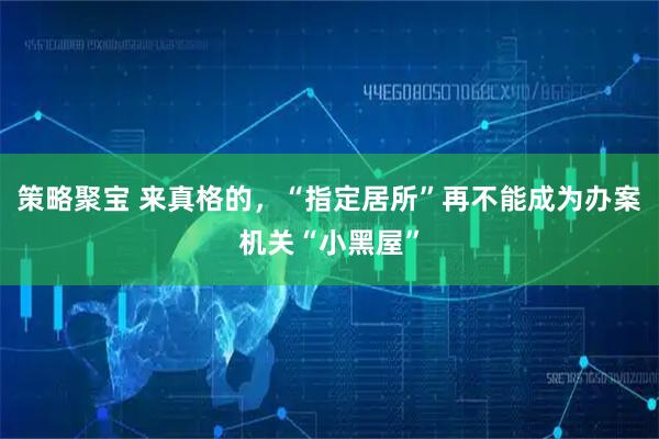 策略聚宝 来真格的，“指定居所”再不能成为办案机关“小黑屋”