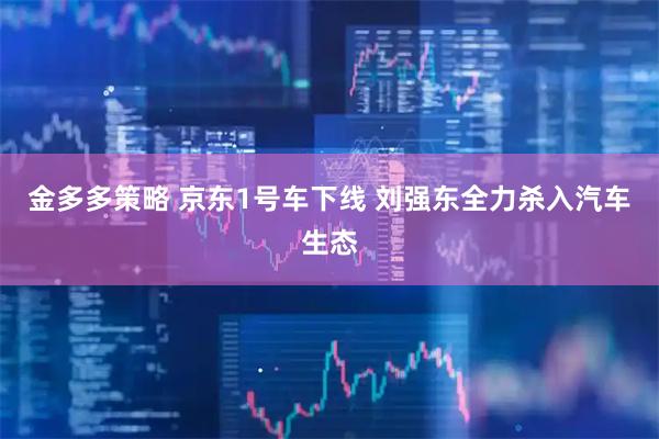 金多多策略 京东1号车下线 刘强东全力杀入汽车生态