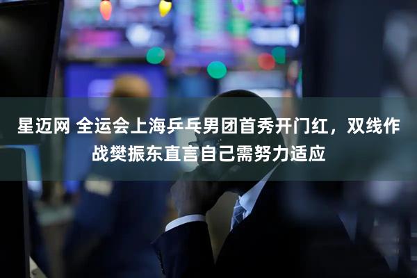 星迈网 全运会上海乒乓男团首秀开门红，双线作战樊振东直言自己需努力适应