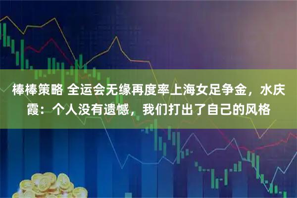 棒棒策略 全运会无缘再度率上海女足争金，水庆霞：个人没有遗憾，我们打出了自己的风格