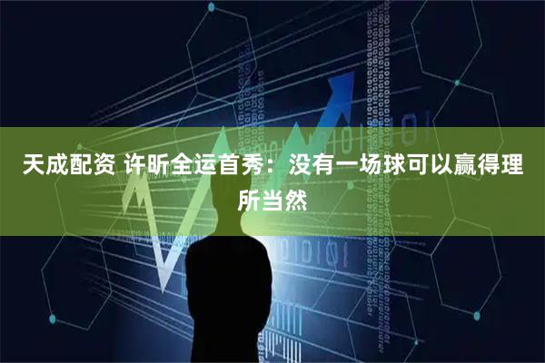天成配资 许昕全运首秀：没有一场球可以赢得理所当然