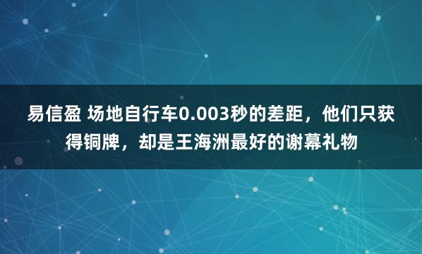 易信盈 场地自行车0.003秒的差距，他们只获得铜牌，却是王海洲最好的谢幕礼物