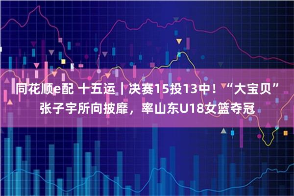 同花顺e配 十五运｜决赛15投13中！“大宝贝”张子宇所向披靡，率山东U18女篮夺冠
