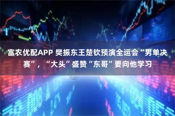 富农优配APP 樊振东王楚钦预演全运会“男单决赛”，“大头”盛赞“东哥”要向他学习