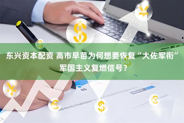东兴资本配资 高市早苗为何想要恢复“大佐军衔” 军国主义复燃信号？