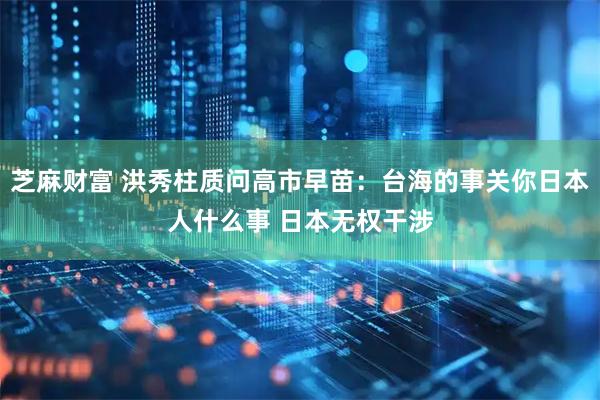 芝麻财富 洪秀柱质问高市早苗：台海的事关你日本人什么事 日本无权干涉