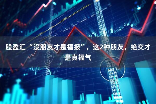 股盈汇 “没朋友才是福报”，这2种朋友，绝交才是真福气
