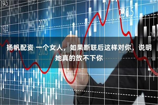 扬帆配资 一个女人，如果断联后这样对你，说明她真的放不下你