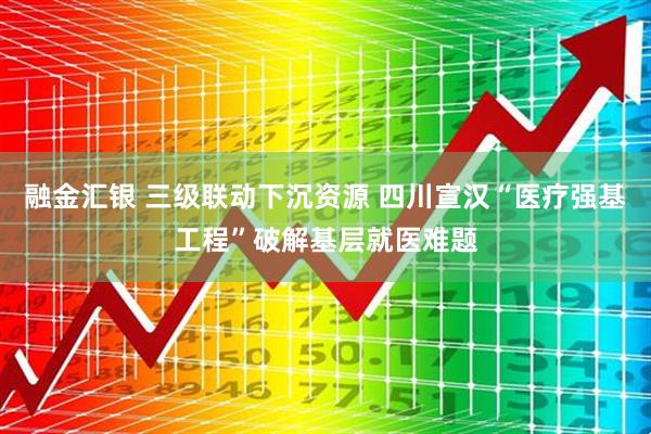 融金汇银 三级联动下沉资源 四川宣汉“医疗强基工程”破解基层就医难题