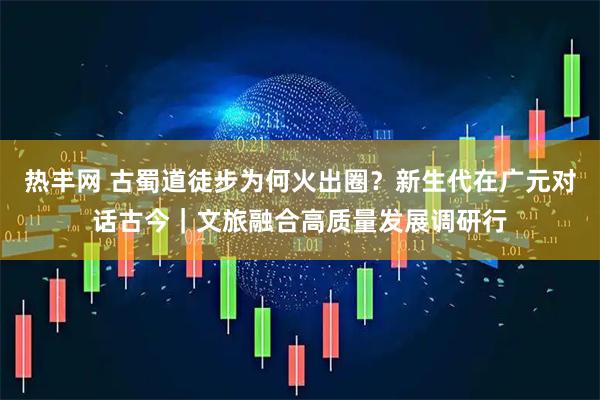 热丰网 古蜀道徒步为何火出圈？新生代在广元对话古今｜文旅融合高质量发展调研行