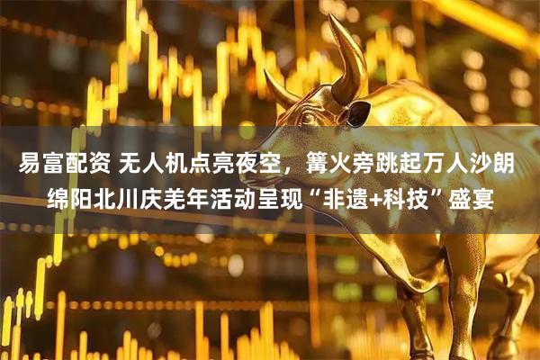 易富配资 无人机点亮夜空，篝火旁跳起万人沙朗 绵阳北川庆羌年活动呈现“非遗+科技”盛宴