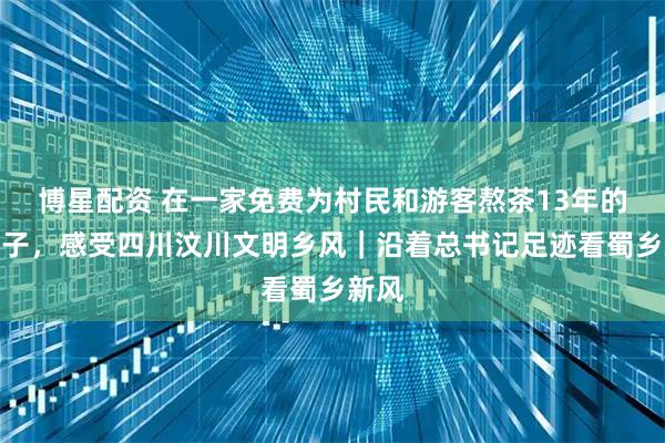 博星配资 在一家免费为村民和游客熬茶13年的茶铺子，感受四川汶川文明乡风｜沿着总书记足迹看蜀乡新风