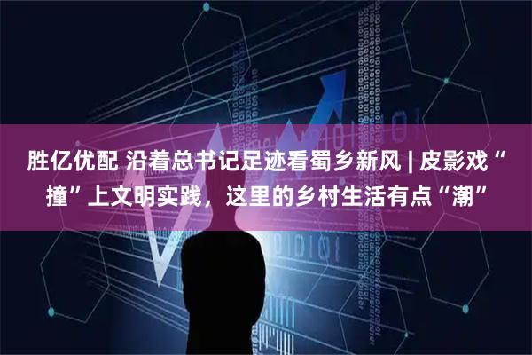 胜亿优配 沿着总书记足迹看蜀乡新风 | 皮影戏“撞”上文明实践，这里的乡村生活有点“潮”