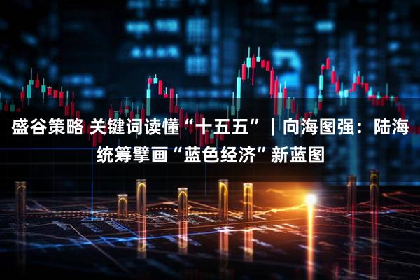 盛谷策略 关键词读懂“十五五”｜向海图强：陆海统筹擘画“蓝色经济”新蓝图