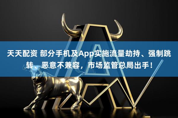 天天配资 部分手机及App实施流量劫持、强制跳转、恶意不兼容，市场监管总局出手！