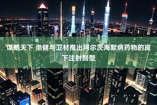 谋略天下 渤健与卫材推出阿尔茨海默病药物的皮下注射剂型