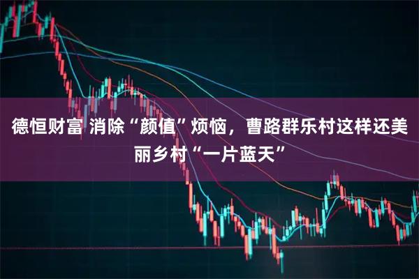 德恒财富 消除“颜值”烦恼，曹路群乐村这样还美丽乡村“一片蓝天”