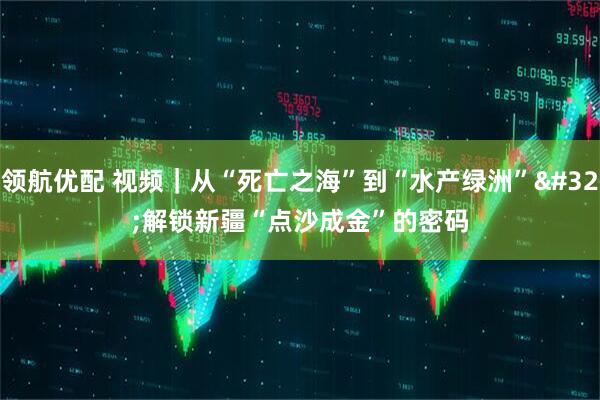 领航优配 视频｜从“死亡之海”到“水产绿洲” 解锁新疆“点沙成金”的密码
