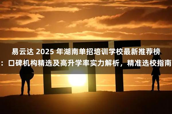 易云达 2025 年湖南单招培训学校最新推荐榜：口碑机构精选及高升学率实力解析，精准选校指南