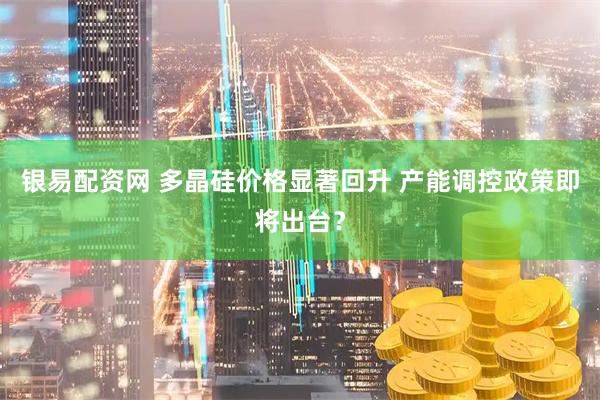 银易配资网 多晶硅价格显著回升 产能调控政策即将出台？