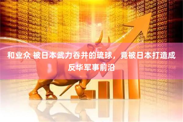 和业众 被日本武力吞并的琉球，竟被日本打造成反华军事前沿