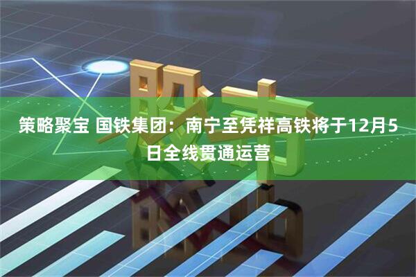 策略聚宝 国铁集团：南宁至凭祥高铁将于12月5日全线贯通运营