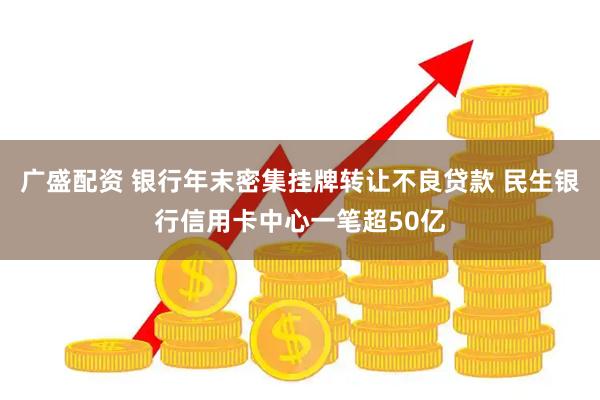广盛配资 银行年末密集挂牌转让不良贷款 民生银行信用卡中心一笔超50亿
