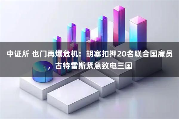 中证所 也门再爆危机：胡塞扣押20名联合国雇员，古特雷斯紧急致电三国