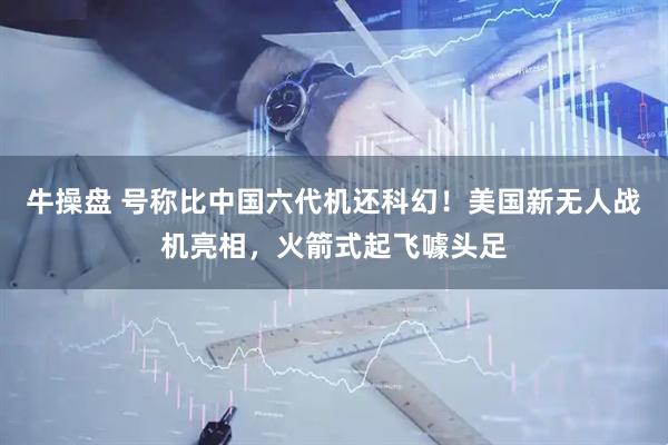 牛操盘 号称比中国六代机还科幻！美国新无人战机亮相，火箭式起飞噱头足