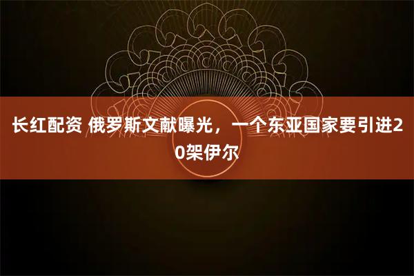 长红配资 俄罗斯文献曝光，一个东亚国家要引进20架伊尔
