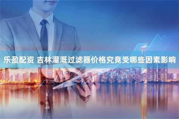 乐盈配资 吉林灌溉过滤器价格究竟受哪些因素影响
