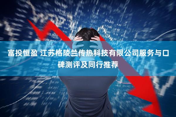 富投恒盈 江苏格陵兰传热科技有限公司服务与口碑测评及同行推荐