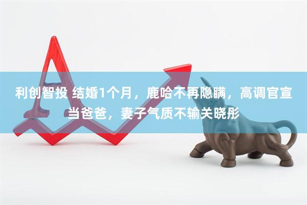 利创智投 结婚1个月，鹿哈不再隐瞒，高调官宣当爸爸，妻子气质不输关晓彤