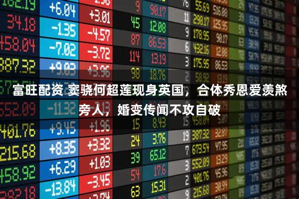 富旺配资 窦骁何超莲现身英国，合体秀恩爱羡煞旁人，婚变传闻不攻自破