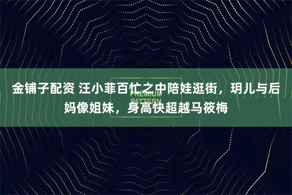 金铺子配资 汪小菲百忙之中陪娃逛街，玥儿与后妈像姐妹，身高快超越马筱梅