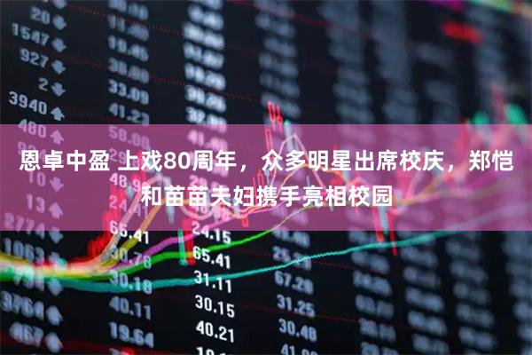 恩卓中盈 上戏80周年，众多明星出席校庆，郑恺和苗苗夫妇携手亮相校园