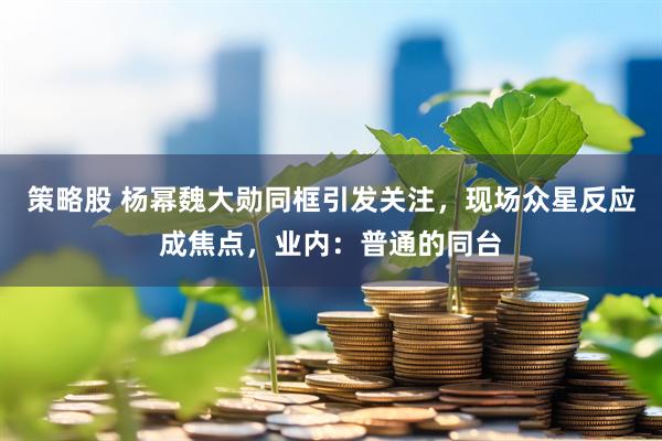 策略股 杨幂魏大勋同框引发关注，现场众星反应成焦点，业内：普通的同台