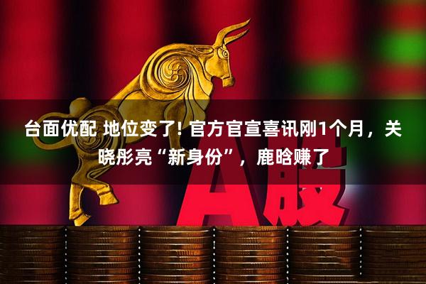 台面优配 地位变了! 官方官宣喜讯刚1个月，关晓彤亮“新身份”，鹿晗赚了