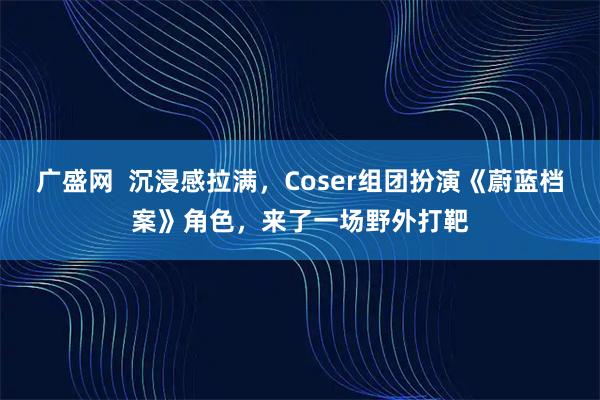 广盛网  沉浸感拉满，Coser组团扮演《蔚蓝档案》角色，来了一场野外打靶