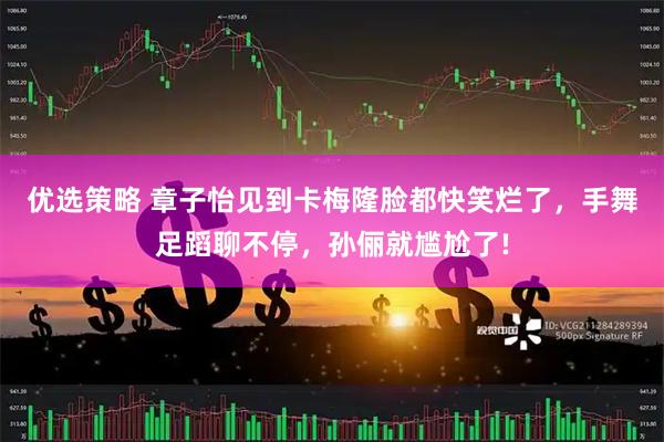 优选策略 章子怡见到卡梅隆脸都快笑烂了，手舞足蹈聊不停，孙俪就尴尬了!