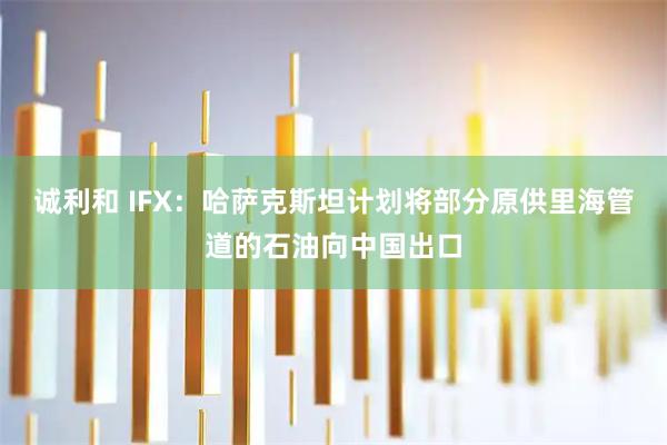 诚利和 IFX：哈萨克斯坦计划将部分原供里海管道的石油向中国出口