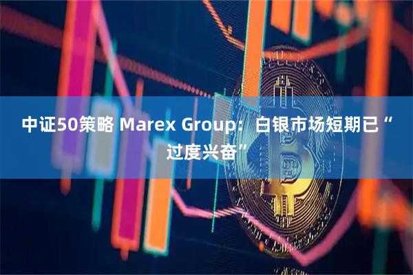中证50策略 Marex Group：白银市场短期已“过度兴奋”