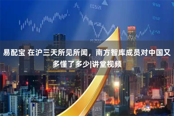 易配宝 在沪三天所见所闻，南方智库成员对中国又多懂了多少|讲堂视频