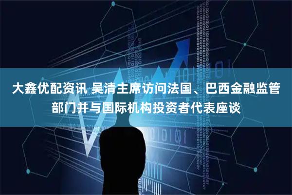 大鑫优配资讯 吴清主席访问法国、巴西金融监管部门并与国际机构投资者代表座谈
