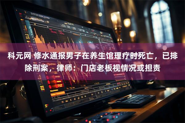 科元网 修水通报男子在养生馆理疗时死亡，已排除刑案，律师：门店老板视情况或担责