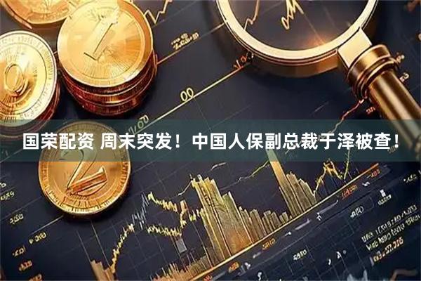 国荣配资 周末突发！中国人保副总裁于泽被查！