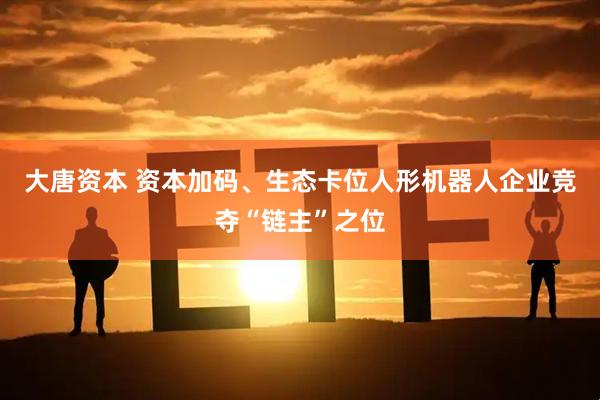 大唐资本 资本加码、生态卡位人形机器人企业竞夺“链主”之位