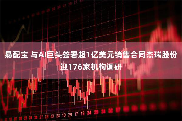 易配宝 与AI巨头签署超1亿美元销售合同杰瑞股份迎176家机构调研